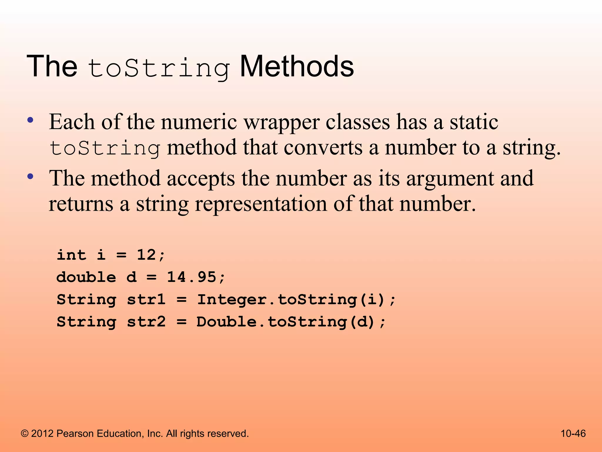 The toString Methods
 • Each of the numeric wrapper classes has a static
   toString method that converts a number to a string.
 • The method accepts the number as its argument and
   returns a string representation of that number.

       int i = 12;
       double d = 14.95;
       String str1 = Integer.toString(i);
       String str2 = Double.toString(d);




© 2012 Pearson Education, Inc. All rights reserved.   10-46
 