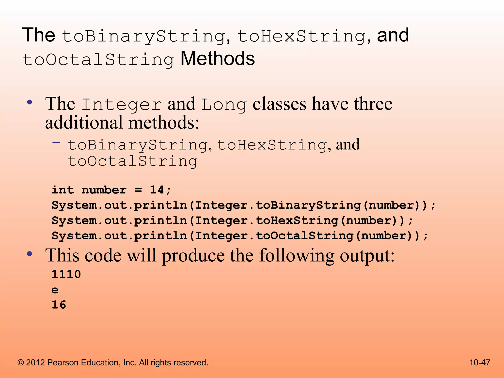 The toBinaryString, toHexString, and
 toOctalString Methods

  • The Integer and Long classes have three
    additional methods:
        – toBinaryString, toHexString, and
          toOctalString
        int number = 14;
        System.out.println(Integer.toBinaryString(number));
        System.out.println(Integer.toHexString(number));
        System.out.println(Integer.toOctalString(number));
  • This code will produce the following output:
        1110
        e
        16



© 2012 Pearson Education, Inc. All rights reserved.           10-47
 