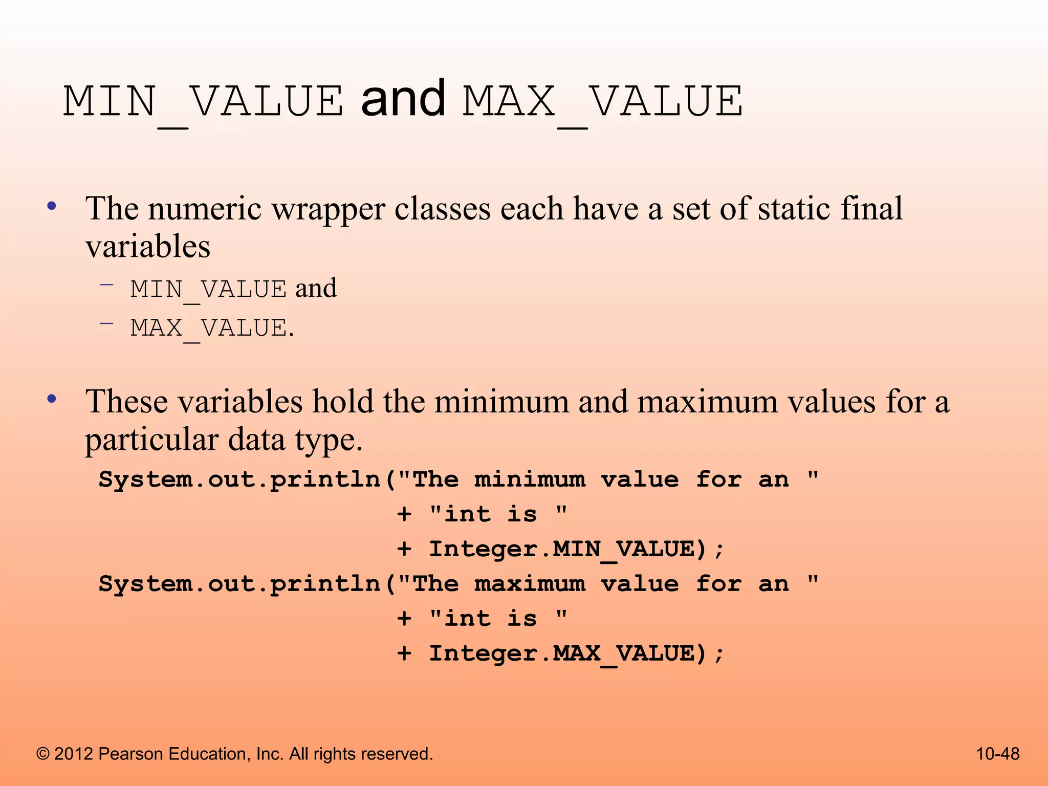 MIN_VALUE and MAX_VALUE
 • The numeric wrapper classes each have a set of static final
   variables
       – MIN_VALUE and
       – MAX_VALUE.

 • These variables hold the minimum and maximum values for a
   particular data type.
       System.out.println("The minimum value for an "
                          + "int is "
                          + Integer.MIN_VALUE);
       System.out.println("The maximum value for an "
                          + "int is "
                          + Integer.MAX_VALUE);


© 2012 Pearson Education, Inc. All rights reserved.              10-48
 