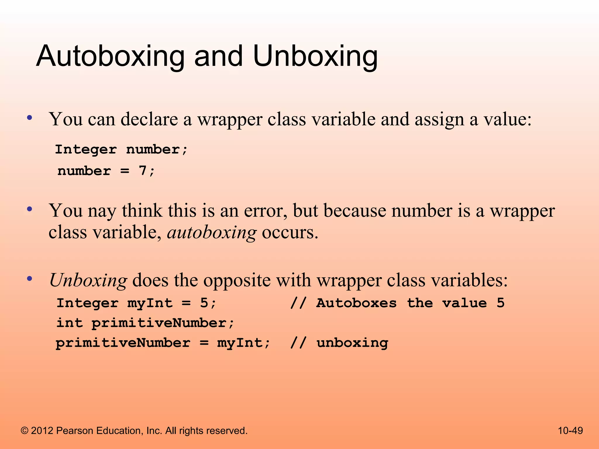 Autoboxing and Unboxing
 • You can declare a wrapper class variable and assign a value:
       Integer number;
       number = 7;

 • You nay think this is an error, but because number is a wrapper
   class variable, autoboxing occurs.

 • Unboxing does the opposite with wrapper class variables:
       Integer myInt = 5;                             // Autoboxes the value 5
       int primitiveNumber;
       primitiveNumber = myInt;                       // unboxing




© 2012 Pearson Education, Inc. All rights reserved.                              10-49
 