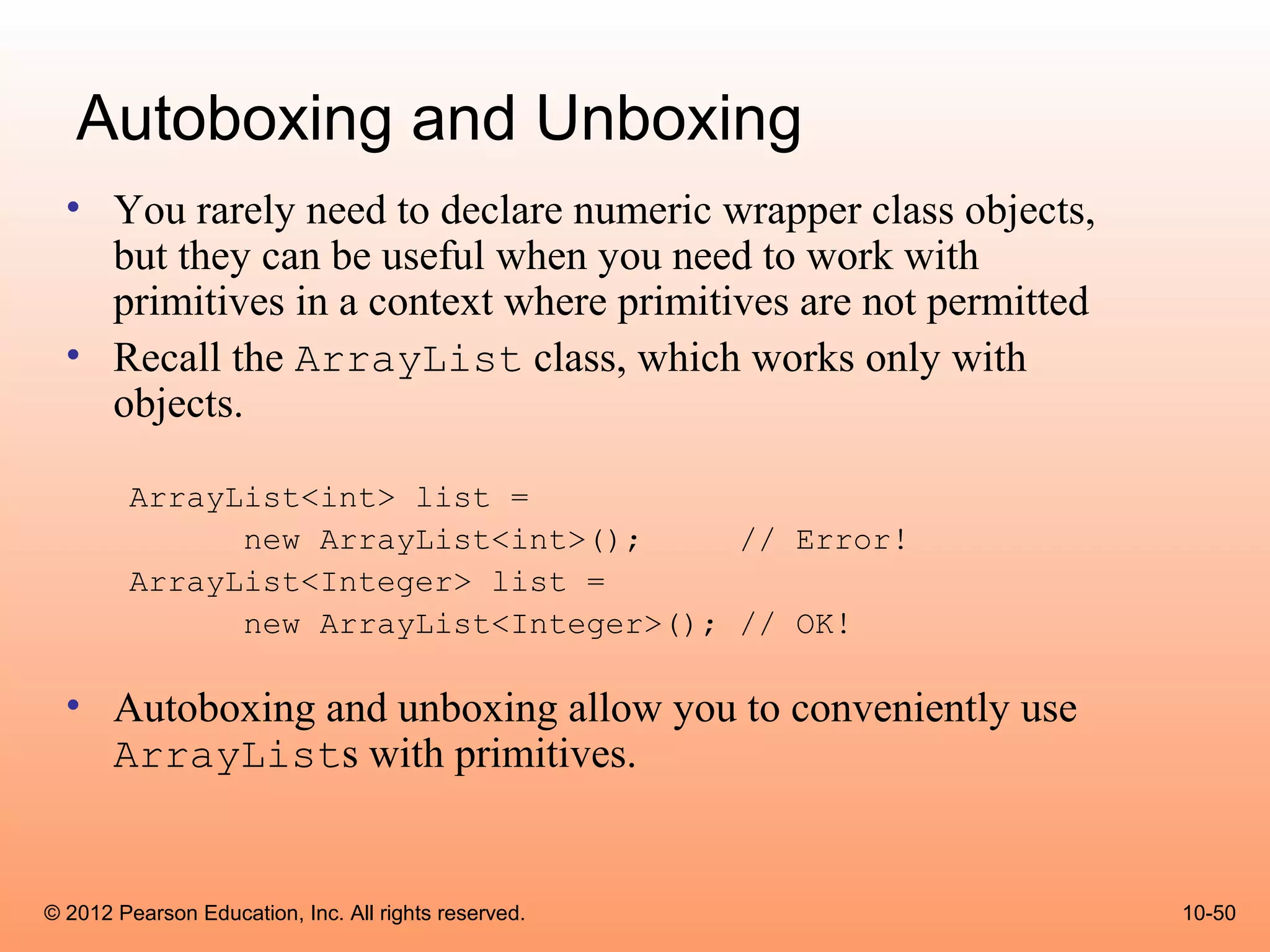 Autoboxing and Unboxing
  • You rarely need to declare numeric wrapper class objects,
    but they can be useful when you need to work with
    primitives in a context where primitives are not permitted
  • Recall the ArrayList class, which works only with
    objects.

        ArrayList<int> list =
              new ArrayList<int>();     // Error!
        ArrayList<Integer> list =
              new ArrayList<Integer>(); // OK!

  • Autoboxing and unboxing allow you to conveniently use
    ArrayLists with primitives.


© 2012 Pearson Education, Inc. All rights reserved.              10-50
 