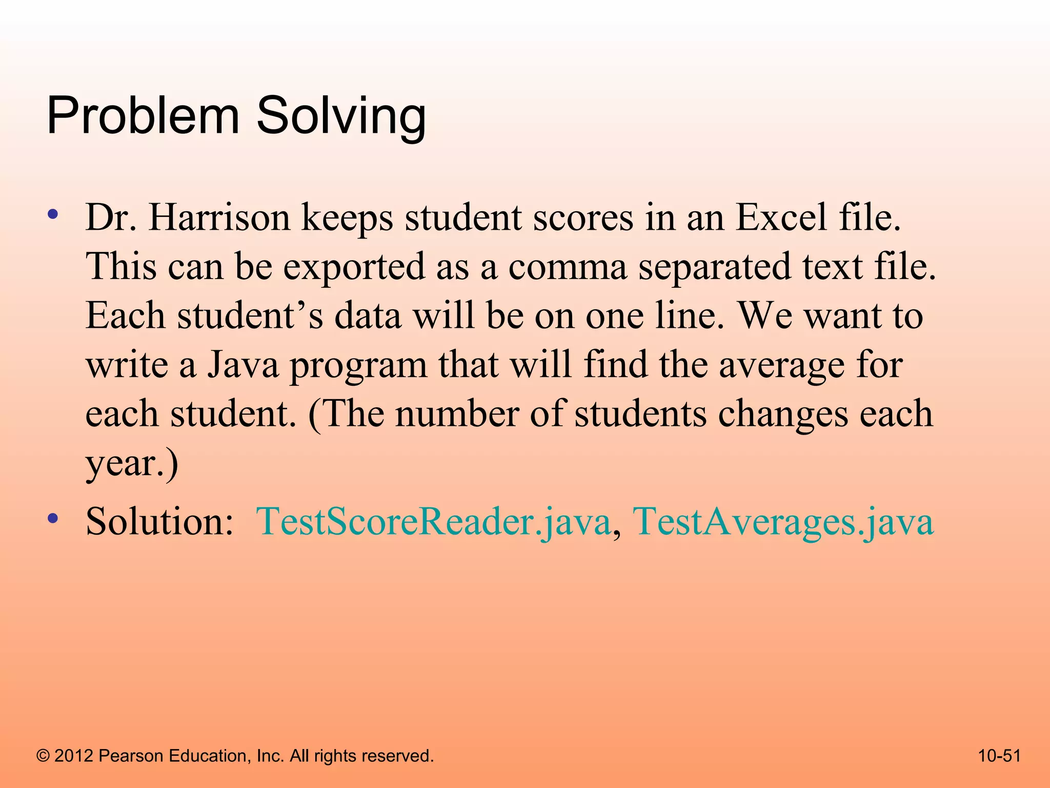 Problem Solving
 • Dr. Harrison keeps student scores in an Excel file.
   This can be exported as a comma separated text file.
   Each student’s data will be on one line. We want to
   write a Java program that will find the average for
   each student. (The number of students changes each
   year.)
 • Solution: TestScoreReader.java, TestAverages.java




© 2012 Pearson Education, Inc. All rights reserved.       10-51
 