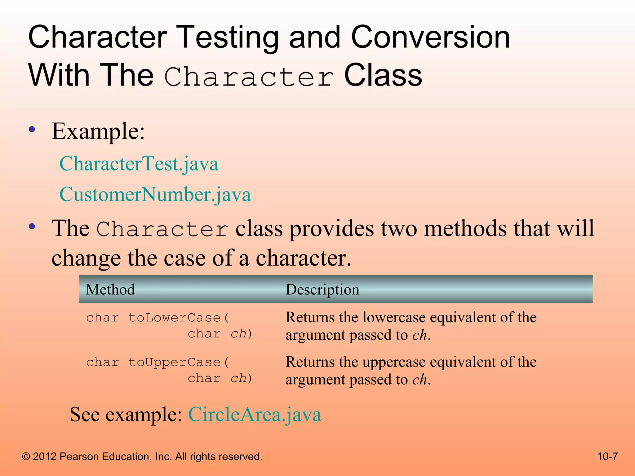 Character Testing and Conversion
 With The Character Class
 • Example:
       CharacterTest.java
       CustomerNumber.java
 • The Character class provides two methods that will
   change the case of a character.
             Method                                   Description
             char toLowerCase(                        Returns the lowercase equivalent of the
                         char ch)                     argument passed to ch.
             char toUpperCase(                        Returns the uppercase equivalent of the
                         char ch)                     argument passed to ch.

          See example: CircleArea.java
© 2012 Pearson Education, Inc. All rights reserved.                                             10-7
 