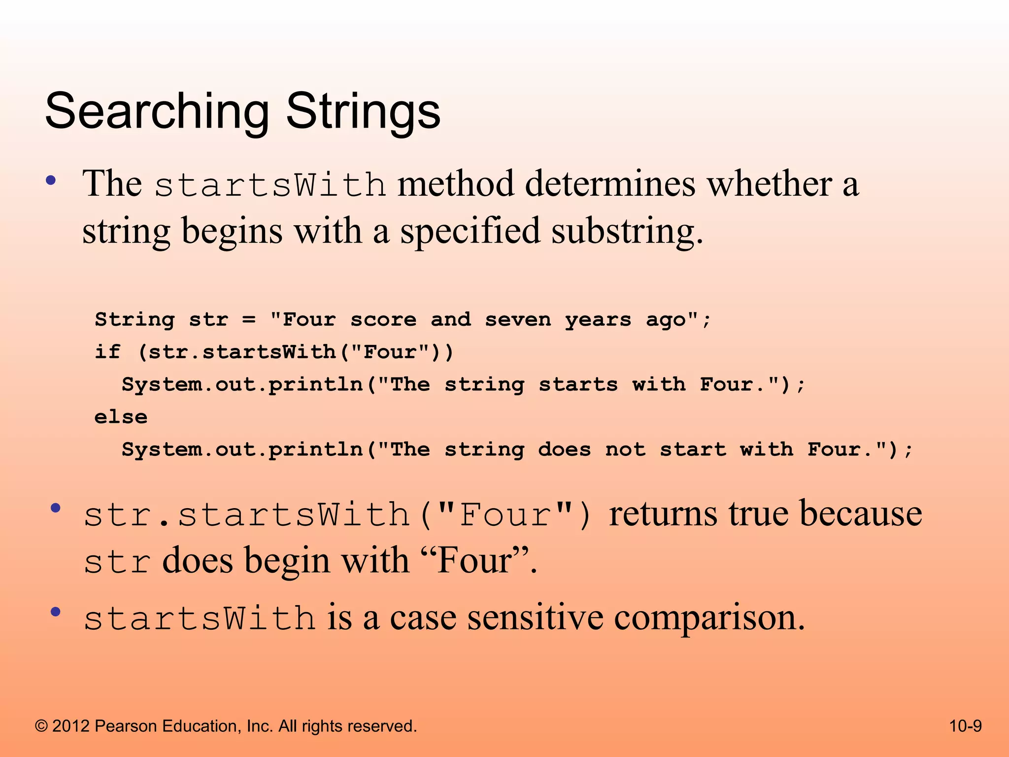 Searching Strings
 • The startsWith method determines whether a
   string begins with a specified substring.

       String str = "Four score and seven years ago";
       if (str.startsWith("Four"))
         System.out.println("The string starts with Four.");
       else
         System.out.println("The string does not start with Four.");

 • str.startsWith("Four") returns true because
   str does begin with “Four”.
 • startsWith is a case sensitive comparison.

© 2012 Pearson Education, Inc. All rights reserved.                    10-9
 