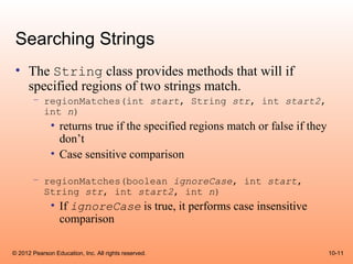 Searching Strings
 • The String class provides methods that will if
   specified regions of two strings match.
       – regionMatches(int start, String str, int start2,
         int n)
              • returns true if the specified regions match or false if they
                don’t
              • Case sensitive comparison

       – regionMatches(boolean ignoreCase, int start,
         String str, int start2, int n)
              • If ignoreCase is true, it performs case insensitive
                comparison

© 2012 Pearson Education, Inc. All rights reserved.                            10-11
 