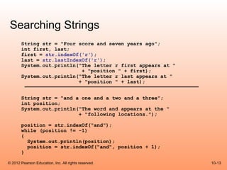 Searching Strings
       String str = "Four score and seven years ago";
       int first, last;
       first = str.indexOf('r');
       last = str.lastIndexOf('r');
       System.out.println("The letter r first appears at "
                           + "position " + first);
       System.out.println("The letter r last appears at "
                          + "position " + last);


       String str = "and a one and a two and a three";
       int position;
       System.out.println("The word and appears at the "
                          + "following locations.");

       position = str.indexOf("and");
       while (position != -1)
       {
         System.out.println(position);
         position = str.indexOf("and", position + 1);
       }

© 2012 Pearson Education, Inc. All rights reserved.          10-13
 