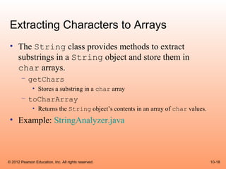 Extracting Characters to Arrays
 • The String class provides methods to extract
   substrings in a String object and store them in
   char arrays.
       – getChars
              • Stores a substring in a char array
       – toCharArray
              • Returns the String object’s contents in an array of char values.
 • Example: StringAnalyzer.java



© 2012 Pearson Education, Inc. All rights reserved.                                10-18
 