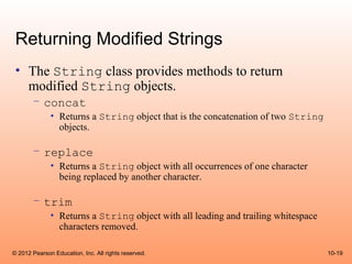Returning Modified Strings
 • The String class provides methods to return
   modified String objects.
       – concat
              • Returns a String object that is the concatenation of two String
                objects.

       – replace
              • Returns a String object with all occurrences of one character
                being replaced by another character.

       – trim
              • Returns a String object with all leading and trailing whitespace
                characters removed.

© 2012 Pearson Education, Inc. All rights reserved.                                10-19
 