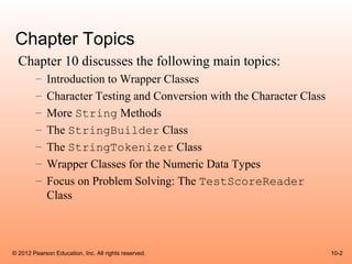 Chapter Topics
  Chapter 10 discusses the following main topics:
        –    Introduction to Wrapper Classes
        –    Character Testing and Conversion with the Character Class
        –    More String Methods
        –    The StringBuilder Class
        –    The StringTokenizer Class
        –    Wrapper Classes for the Numeric Data Types
        –    Focus on Problem Solving: The TestScoreReader
             Class



© 2012 Pearson Education, Inc. All rights reserved.                      10-2
 