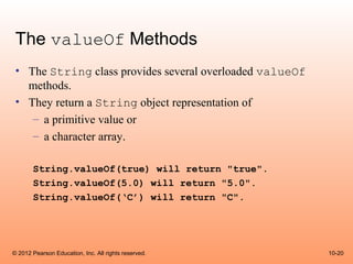 The valueOf Methods
 • The String class provides several overloaded valueOf
   methods.
 • They return a String object representation of
    – a primitive value or
    – a character array.

       String.valueOf(true) will return "true".
       String.valueOf(5.0) will return "5.0".
       String.valueOf(‘C’) will return "C".




© 2012 Pearson Education, Inc. All rights reserved.       10-20
 