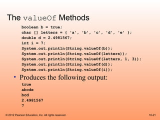 The valueOf Methods
             boolean b = true;
             char [] letters = { 'a', 'b', 'c', 'd', 'e' };
             double d = 2.4981567;
             int i = 7;
             System.out.println(String.valueOf(b));
             System.out.println(String.valueOf(letters));
             System.out.println(String.valueOf(letters, 1, 3));
             System.out.println(String.valueOf(d));
             System.out.println(String.valueOf(i));

      • Produces the following output:
             true
             abcde
             bcd
             2.4981567
             7

© 2012 Pearson Education, Inc. All rights reserved.               10-21
 