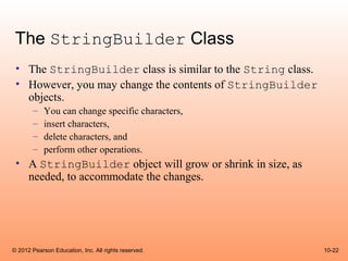 The StringBuilder Class
 • The StringBuilder class is similar to the String class.
 • However, you may change the contents of StringBuilder
   objects.
        –   You can change specific characters,
        –   insert characters,
        –   delete characters, and
        –   perform other operations.
 • A StringBuilder object will grow or shrink in size, as
   needed, to accommodate the changes.




© 2012 Pearson Education, Inc. All rights reserved.          10-22
 