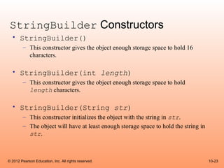 StringBuilder Constructors
  • StringBuilder()
        – This constructor gives the object enough storage space to hold 16
          characters.

  • StringBuilder(int length)
        – This constructor gives the object enough storage space to hold
          length characters.

  • StringBuilder(String str)
        – This constructor initializes the object with the string in str.
        – The object will have at least enough storage space to hold the string in
          str.



© 2012 Pearson Education, Inc. All rights reserved.                                  10-23
 