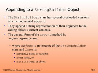Appending to a StringBuilder Object
 • The StringBuilder class has several overloaded versions
   of a method named append.
 • They append a string representation of their argument to the
   calling object’s current contents.
 • The general form of the append method is:
       object.append(item);

       – where object is an instance of the StringBuilder
         class and item is:
              • a primitive literal or variable.
              • a char array, or
              • a String literal or object.


© 2012 Pearson Education, Inc. All rights reserved.               10-25
 
