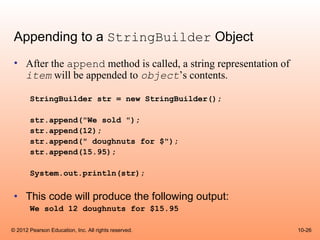 Appending to a StringBuilder Object
 • After the append method is called, a string representation of
   item will be appended to object’s contents.

       StringBuilder str = new StringBuilder();

       str.append("We sold ");
       str.append(12);
       str.append(" doughnuts for $");
       str.append(15.95);

       System.out.println(str);


 • This code will produce the following output:
       We sold 12 doughnuts for $15.95

© 2012 Pearson Education, Inc. All rights reserved.                10-26
 