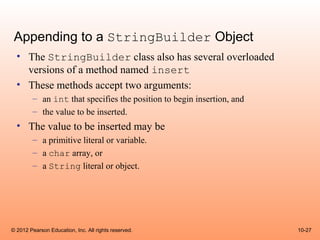 Appending to a StringBuilder Object
  • The StringBuilder class also has several overloaded
    versions of a method named insert
  • These methods accept two arguments:
        – an int that specifies the position to begin insertion, and
        – the value to be inserted.
  • The value to be inserted may be
        – a primitive literal or variable.
        – a char array, or
        – a String literal or object.




© 2012 Pearson Education, Inc. All rights reserved.                    10-27
 