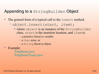 Appending to a StringBuilder Object
 • The general form of a typical call to the insert method.
       – object.insert(start, item);
              • where object is an instance of the StringBuilder
                class, start is the insertion location, and item is:
                     – a primitive literal or variable.
                     – a char array, or
                     – a String literal or object.
 • Example:
      Telephone.java
      TelephoneTester.java



© 2012 Pearson Education, Inc. All rights reserved.                    10-28
 