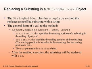 Replacing a Substring in a StringBuilder Object

 • The StringBuilder class has a replace method that
   replaces a specified substring with a string.
 • The general form of a call to the method:
    – object.replace(start, end, str);
              • start is an int that specifies the starting position of a substring in
                the calling object, and
              • end is an int that specifies the ending position of the substring.
                (The starting position is included in the substring, but the ending
                position is not.)
              • The str parameter is a String object.
       – After the method executes, the substring will be replaced
         with str.


© 2012 Pearson Education, Inc. All rights reserved.                                  10-29
 