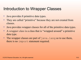 Introduction to Wrapper Classes
 • Java provides 8 primitive data types.
 • They are called “primitive” because they are not created from
   classes.
 • Java provides wrapper classes for all of the primitive data types.
 • A wrapper class is a class that is “wrapped around” a primitive
   data type.
 • The wrapper classes are part of java.lang so to use them,
   there is no import statement required.




© 2012 Pearson Education, Inc. All rights reserved.                     10-3
 