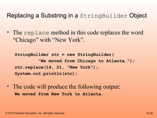 Replacing a Substring in a StringBuilder Object

 • The replace method in this code replaces the word
   “Chicago” with “New York”.

       StringBuilder str = new StringBuilder(
                "We moved from Chicago to Atlanta.");
       str.replace(14, 21, "New York");
       System.out.println(str);


 • The code will produce the following output:
       We moved from New York to Atlanta.



© 2012 Pearson Education, Inc. All rights reserved.     10-30
 