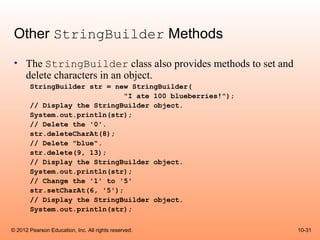 Other StringBuilder Methods
 • The StringBuilder class also provides methods to set and
   delete characters in an object.
       StringBuilder str = new StringBuilder(
                              "I ate 100 blueberries!");
       // Display the StringBuilder object.
       System.out.println(str);
       // Delete the '0'.
       str.deleteCharAt(8);
       // Delete "blue".
       str.delete(9, 13);
       // Display the StringBuilder object.
       System.out.println(str);
       // Change the '1' to '5'
       str.setCharAt(6, '5');
       // Display the StringBuilder object.
       System.out.println(str);

© 2012 Pearson Education, Inc. All rights reserved.           10-31
 