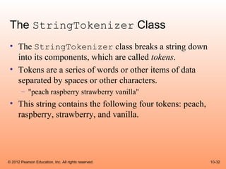 The StringTokenizer Class
 • The StringTokenizer class breaks a string down
   into its components, which are called tokens.
 • Tokens are a series of words or other items of data
   separated by spaces or other characters.
       – "peach raspberry strawberry vanilla"
 • This string contains the following four tokens: peach,
   raspberry, strawberry, and vanilla.




© 2012 Pearson Education, Inc. All rights reserved.         10-32
 