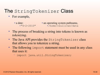 The StringTokenizer Class
      • For example,
              • a date:                               • an operating system pathname,
                     •"4-2-2010"                          •/home/rsullivan/data

      • The process of breaking a string into tokens is known as
        tokenizing.
      • The Java API provides the StringTokenizer class
        that allows you to tokenize a string.
      • The following import statement must be used in any class
        that uses it:
             – import java.util.StringTokenizer;




© 2012 Pearson Education, Inc. All rights reserved.                                     10-34
 