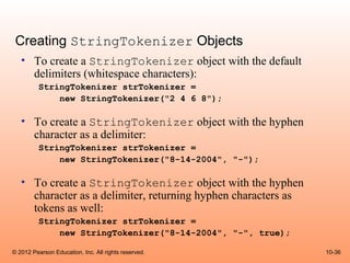 Creating StringTokenizer Objects
   • To create a StringTokenizer object with the default
     delimiters (whitespace characters):
          StringTokenizer strTokenizer =
              new StringTokenizer("2 4 6 8");

   • To create a StringTokenizer object with the hyphen
     character as a delimiter:
          StringTokenizer strTokenizer =
              new StringTokenizer("8-14-2004", "-");

   • To create a StringTokenizer object with the hyphen
     character as a delimiter, returning hyphen characters as
     tokens as well:
          StringTokenizer strTokenizer =
              new StringTokenizer("8-14-2004", "-", true);

© 2012 Pearson Education, Inc. All rights reserved.             10-36
 