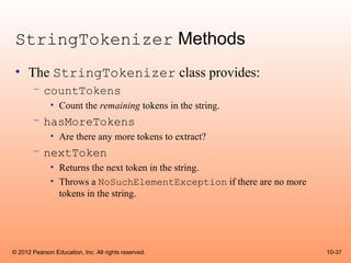 StringTokenizer Methods
 • The StringTokenizer class provides:
       – countTokens
              • Count the remaining tokens in the string.
       – hasMoreTokens
              • Are there any more tokens to extract?
       – nextToken
              • Returns the next token in the string.
              • Throws a NoSuchElementException if there are no more
                tokens in the string.




© 2012 Pearson Education, Inc. All rights reserved.                    10-37
 