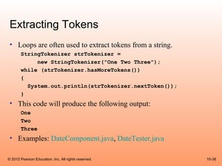 Extracting Tokens
 • Loops are often used to extract tokens from a string.
       StringTokenizer strTokenizer =
            new StringTokenizer("One Two Three");
       while (strTokenizer.hasMoreTokens())
       {
         System.out.println(strTokenizer.nextToken());
       }
 • This code will produce the following output:
       One
       Two
       Three
 • Examples: DateComponent.java, DateTester.java

© 2012 Pearson Education, Inc. All rights reserved.        10-38
 