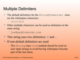 Multiple Delimiters
  • The default delimiters for the StringTokenizer class
    are the whitespace characters.
        – nrtbf
  • Other multiple characters can be used as delimiters in the
    same string.
     – joe@gaddisbooks.com
  • This string uses two delimiters: @ and .
  • If non-default delimiters are used
        – The String class trim method should be used on
          user input strings to avoid having whitespace become
          part of the last token.
© 2012 Pearson Education, Inc. All rights reserved.              10-39
 