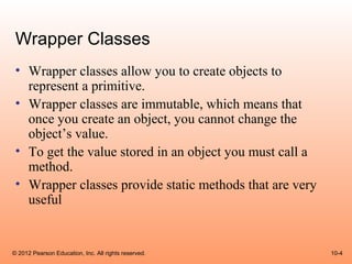 Wrapper Classes
 • Wrapper classes allow you to create objects to
   represent a primitive.
 • Wrapper classes are immutable, which means that
   once you create an object, you cannot change the
   object’s value.
 • To get the value stored in an object you must call a
   method.
 • Wrapper classes provide static methods that are very
   useful


© 2012 Pearson Education, Inc. All rights reserved.       10-4
 