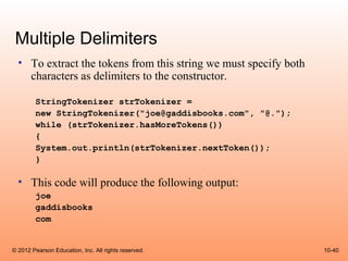 Multiple Delimiters
  • To extract the tokens from this string we must specify both
    characters as delimiters to the constructor.

        StringTokenizer strTokenizer =
        new StringTokenizer("joe@gaddisbooks.com", "@.");
        while (strTokenizer.hasMoreTokens())
        {
        System.out.println(strTokenizer.nextToken());
        }

  • This code will produce the following output:
        joe
        gaddisbooks
        com


© 2012 Pearson Education, Inc. All rights reserved.               10-40
 