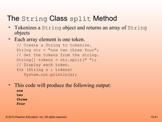 The String Class split Method
  • Tokenizes a String object and returns an array of String
    objects
  • Each array element is one token.
        // Create a String to tokenize.
        String str = "one two three four";
        // Get the tokens from the string.
        String[] tokens = str.split(" ");
        // Display each token.
        for (String s : tokens)
           System.out.println(s);

  • This code will produce the following output:
        one
        two
        three
        four


© 2012 Pearson Education, Inc. All rights reserved.            10-41
 