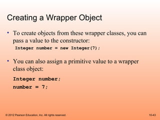 Creating a Wrapper Object
 • To create objects from these wrapper classes, you can
   pass a value to the constructor:
       Integer number = new Integer(7);


 • You can also assign a primitive value to a wrapper
   class object:
      Integer number;
      number = 7;




© 2012 Pearson Education, Inc. All rights reserved.        10-43
 