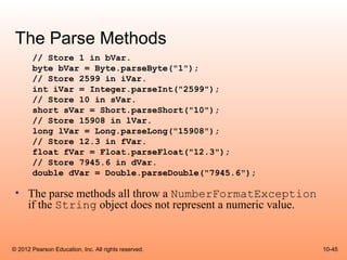The Parse Methods
       // Store 1 in bVar.
       byte bVar = Byte.parseByte("1");
       // Store 2599 in iVar.
       int iVar = Integer.parseInt("2599");
       // Store 10 in sVar.
       short sVar = Short.parseShort("10");
       // Store 15908 in lVar.
       long lVar = Long.parseLong("15908");
       // Store 12.3 in fVar.
       float fVar = Float.parseFloat("12.3");
       // Store 7945.6 in dVar.
       double dVar = Double.parseDouble("7945.6");

 • The parse methods all throw a NumberFormatException
   if the String object does not represent a numeric value.


© 2012 Pearson Education, Inc. All rights reserved.           10-45
 