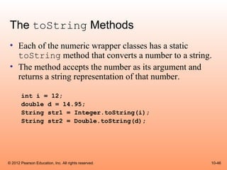 The toString Methods
 • Each of the numeric wrapper classes has a static
   toString method that converts a number to a string.
 • The method accepts the number as its argument and
   returns a string representation of that number.

       int i = 12;
       double d = 14.95;
       String str1 = Integer.toString(i);
       String str2 = Double.toString(d);




© 2012 Pearson Education, Inc. All rights reserved.   10-46
 