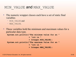 MIN_VALUE and MAX_VALUE
 • The numeric wrapper classes each have a set of static final
   variables
       – MIN_VALUE and
       – MAX_VALUE.

 • These variables hold the minimum and maximum values for a
   particular data type.
       System.out.println("The minimum value for an "
                          + "int is "
                          + Integer.MIN_VALUE);
       System.out.println("The maximum value for an "
                          + "int is "
                          + Integer.MAX_VALUE);


© 2012 Pearson Education, Inc. All rights reserved.              10-48
 