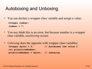 Autoboxing and Unboxing
 • You can declare a wrapper class variable and assign a value:
       Integer number;
       number = 7;

 • You nay think this is an error, but because number is a wrapper
   class variable, autoboxing occurs.

 • Unboxing does the opposite with wrapper class variables:
       Integer myInt = 5;                             // Autoboxes the value 5
       int primitiveNumber;
       primitiveNumber = myInt;                       // unboxing




© 2012 Pearson Education, Inc. All rights reserved.                              10-49
 
