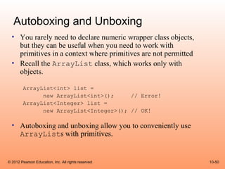 Autoboxing and Unboxing
  • You rarely need to declare numeric wrapper class objects,
    but they can be useful when you need to work with
    primitives in a context where primitives are not permitted
  • Recall the ArrayList class, which works only with
    objects.

        ArrayList<int> list =
              new ArrayList<int>();     // Error!
        ArrayList<Integer> list =
              new ArrayList<Integer>(); // OK!

  • Autoboxing and unboxing allow you to conveniently use
    ArrayLists with primitives.


© 2012 Pearson Education, Inc. All rights reserved.              10-50
 