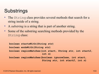 Substrings
 • The String class provides several methods that search for a
   string inside of a string.
 • A substring is a string that is part of another string.
 • Some of the substring searching methods provided by the
   String class:

       boolean startsWith(String str)
       boolean endsWith(String str)
       boolean regionMatches(int start, String str, int start2,
                             int n)
       boolean regionMatches(boolean ignoreCase, int start,
                             String str, int start2, int n)



© 2012 Pearson Education, Inc. All rights reserved.               10-8
 