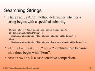 Searching Strings
 • The startsWith method determines whether a
   string begins with a specified substring.

       String str = "Four score and seven years ago";
       if (str.startsWith("Four"))
         System.out.println("The string starts with Four.");
       else
         System.out.println("The string does not start with Four.");

 • str.startsWith("Four") returns true because
   str does begin with “Four”.
 • startsWith is a case sensitive comparison.

© 2012 Pearson Education, Inc. All rights reserved.                    10-9
 