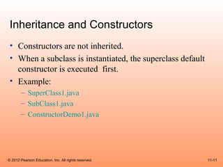 Inheritance and Constructors
 • Constructors are not inherited.
 • When a subclass is instantiated, the superclass default
   constructor is executed first.
 • Example:
       – SuperClass1.java
       – SubClass1.java
       – ConstructorDemo1.java




© 2012 Pearson Education, Inc. All rights reserved.          11-11
 