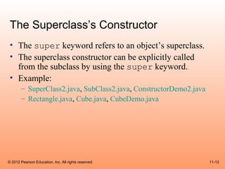 The Superclass’s Constructor
 • The super keyword refers to an object’s superclass.
 • The superclass constructor can be explicitly called
   from the subclass by using the super keyword.
 • Example:
       – SuperClass2.java, SubClass2.java, ConstructorDemo2.java
       – Rectangle.java, Cube.java, CubeDemo.java




© 2012 Pearson Education, Inc. All rights reserved.                11-12
 
