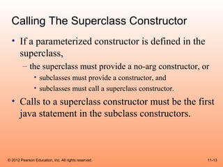 Calling The Superclass Constructor
  • If a parameterized constructor is defined in the
    superclass,
        – the superclass must provide a no-arg constructor, or
               • subclasses must provide a constructor, and
               • subclasses must call a superclass constructor.
  • Calls to a superclass constructor must be the first
    java statement in the subclass constructors.



© 2012 Pearson Education, Inc. All rights reserved.               11-13
 