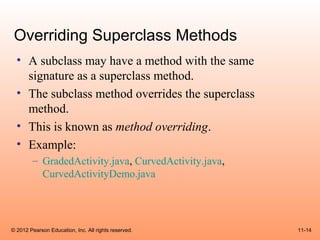 Overriding Superclass Methods
  • A subclass may have a method with the same
    signature as a superclass method.
  • The subclass method overrides the superclass
    method.
  • This is known as method overriding.
  • Example:
        – GradedActivity.java, CurvedActivity.java,
          CurvedActivityDemo.java




© 2012 Pearson Education, Inc. All rights reserved.   11-14
 