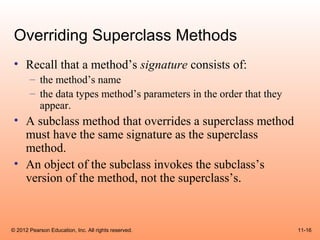 Overriding Superclass Methods
 • Recall that a method’s signature consists of:
       – the method’s name
       – the data types method’s parameters in the order that they
         appear.
 • A subclass method that overrides a superclass method
   must have the same signature as the superclass
   method.
 • An object of the subclass invokes the subclass’s
   version of the method, not the superclass’s.



© 2012 Pearson Education, Inc. All rights reserved.                  11-16
 