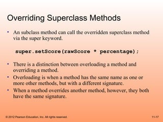 Overriding Superclass Methods
 • An subclass method can call the overridden superclass method
   via the super keyword.

       super.setScore(rawScore * percentage);

 • There is a distinction between overloading a method and
   overriding a method.
 • Overloading is when a method has the same name as one or
   more other methods, but with a different signature.
 • When a method overrides another method, however, they both
   have the same signature.


© 2012 Pearson Education, Inc. All rights reserved.               11-17
 