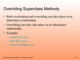 Overriding Superclass Methods
 • Both overloading and overriding can take place in an
   inheritance relationship.
 • Overriding can only take place in an inheritance
   relationship.
 • Example:
       – SuperClass3.java,
       – SubClass3.java,
       – ShowValueDemo.java



© 2012 Pearson Education, Inc. All rights reserved.       11-18
 