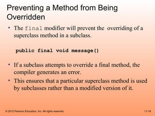 Preventing a Method from Being
 Overridden
  • The final modifier will prevent the overriding of a
    superclass method in a subclass.

        public final void message()

  • If a subclass attempts to override a final method, the
    compiler generates an error.
  • This ensures that a particular superclass method is used
    by subclasses rather than a modified version of it.


© 2012 Pearson Education, Inc. All rights reserved.       11-19
 